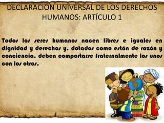 DECLARACIÓN UNIVERSAL DE LOS DERECHOS
HUMANOS: ARTÍCULO 1
Todos los seres humanos nacen libres e iguales en
dignidad y derechos y, dotados como están de razón y
conciencia, deben comportarse fraternalmente los unos
con los otros.

 