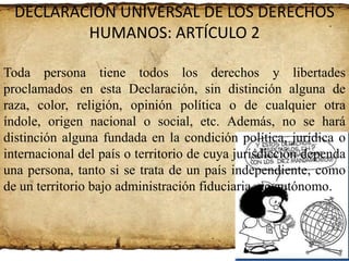 DECLARACIÓN UNIVERSAL DE LOS DERECHOS
HUMANOS: ARTÍCULO 2
Toda persona tiene todos los derechos y libertades
proclamados en esta Declaración, sin distinción alguna de
raza, color, religión, opinión política o de cualquier otra
índole, origen nacional o social, etc. Además, no se hará
distinción alguna fundada en la condición política, jurídica o
internacional del país o territorio de cuya jurisdicción dependa
una persona, tanto si se trata de un país independiente, como
de un territorio bajo administración fiduciaria, no autónomo.

 