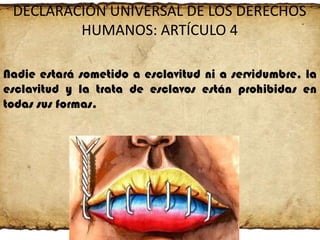 DECLARACIÓN UNIVERSAL DE LOS DERECHOS
HUMANOS: ARTÍCULO 4
Nadie estará sometido a esclavitud ni a servidumbre, la
esclavitud y la trata de esclavos están prohibidas en
todas sus formas.

 