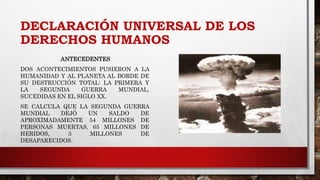 DECLARACIÓN UNIVERSAL DE LOS
DERECHOS HUMANOS
ANTECEDENTES
DOS ACONTECIMIENTOS PUSIERON A LA
HUMANIDAD Y AL PLANETA AL BORDE DE
SU DESTRUCCIÓN TOTAL: LA PRIMERA Y
LA SEGUNDA GUERRA MUNDIAL,
SUCEDIDAS EN EL SIGLO XX.
SE CALCULA QUE LA SEGUNDA GUERRA
MUNDIAL DEJÓ UN SALDO DE
APROXIMADAMENTE 54 MILLONES DE
PERSONAS MUERTAS, 65 MILLONES DE
HERIDOS, 3 MILLONES DE
DESAPARECIDOS.
 