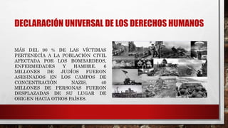 DECLARACIÓN UNIVERSAL DE LOS DERECHOS HUMANOS
MÁS DEL 90 % DE LAS VÍCTIMAS
PERTENECÍA A LA POBLACIÓN CIVIL
AFECTADA POR LOS BOMBARDEOS,
ENFERMEDADES Y HAMBRE. 6
MILLONES DE JUDÍOS FUERON
ASESINADOS EN LOS CAMPOS DE
CONCENTRACIÓN NAZIS, 40
MILLONES DE PERSONAS FUERON
DESPLAZADAS DE SU LUGAR DE
ORIGEN HACIA OTROS PAÍSES.
 