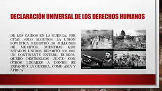 DECLARACIÓN UNIVERSAL DE LOS DERECHOS HUMANOS
DE LOS CAÍDOS EN LA GUERRA, POR
CITAR SOLO ALGUNOS, LA UNIÓN
SOVIÉTICA REGISTRÓ 20 MILLONES
DE MUERTOS, MIENTRAS QUE
ESTADOS UNIDOS REPORTÓ 300 000.
UN CONTINENTE ENTERO, EUROPA,
QUEDÓ DESTROZADO JUNTO CON
OTROS LUGARES A DONDE SE
EXPANDIÓ LA GUERRA, COMO ASIA Y
ÁFRICA
 