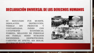 DECLARACIÓN UNIVERSAL DE LOS DERECHOS HUMANOS
SU RESULTADO FUE MUERTE,
DESOLACIÓN, DESTRUCCIÓN,
TIERRAS SIN PRODUCIR Y
CONTAMINADAS, PAÍSES CON
CATÁSTROFES ECONÓMICAS,
POBREZA, MILLONES DE PERSONAS
SIN FAMILIA; SERES HUMANOS
ESCONDIDOS, DESPROTEGIDOS,
CARENTES DE AFECTO, SIN HOGAR,
MUCHOS DE ELLOS NIÑOS.
 
