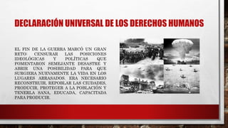 DECLARACIÓN UNIVERSAL DE LOS DERECHOS HUMANOS
EL FIN DE LA GUERRA MARCÓ UN GRAN
RETO: CENSURAR LAS POSICIONES
IDEOLÓGICAS Y POLÍTICAS QUE
FOMENTARON SEMEJANTE DESASTRE Y
ABRIR UNA POSIBILIDAD PARA QUE
SURGIERA NUEVAMENTE LA VIDA EN LOS
LUGARES ARRASADOS. ERA NECESARIO
RECONSTRUIR, REPOBLAR LAS CIUDADES,
PRODUCIR, PROTEGER A LA POBLACIÓN Y
TENERLA SANA, EDUCADA, CAPACITADA
PARA PRODUCIR.
 