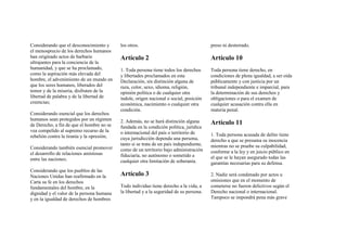 Considerando que el desconocimiento y
el menosprecio de los derechos humanos
han originado actos de barbarie
ultrajantes para la conciencia de la
humanidad, y que se ha proclamado,
como la aspiración más elevada del
hombre, el advenimiento de un mundo en
que los seres humanos, liberados del
temor y de la miseria, disfruten de la
libertad de palabra y de la libertad de
creencias;
Considerando esencial que los derechos
humanos sean protegidos por un régimen
de Derecho, a fin de que el hombre no se
vea compelido al supremo recurso de la
rebelión contra la tiranía y la opresión;
Considerando también esencial promover
el desarrollo de relaciones amistosas
entre las naciones;
Considerando que los pueblos de las
Naciones Unidas han reafirmado en la
Carta su fe en los derechos
fundamentales del hombre, en la
dignidad y el valor de la persona humana
y en la igualdad de derechos de hombres
los otros.
Artículo 2
1. Toda persona tiene todos los derechos
y libertades proclamados en esta
Declaración, sin distinción alguna de
raza, color, sexo, idioma, religión,
opinión política o de cualquier otra
índole, origen nacional o social, posición
económica, nacimiento o cualquier otra
condición.
2. Además, no se hará distinción alguna
fundada en la condición política, jurídica
o internacional del país o territorio de
cuya jurisdicción dependa una persona,
tanto si se trata de un país independiente,
como de un territorio bajo administración
fiduciaria, no autónomo o sometido a
cualquier otra limitación de soberanía.
Artículo 3
Todo individuo tiene derecho a la vida, a
la libertad y a la seguridad de su persona.
preso ni desterrado.
Artículo 10
Toda persona tiene derecho, en
condiciones de plena igualdad, a ser oída
públicamente y con justicia por un
tribunal independiente e imparcial, para
la determinación de sus derechos y
obligaciones o para el examen de
cualquier acusación contra ella en
materia penal.
Artículo 11
1. Toda persona acusada de delito tiene
derecho a que se presuma su inocencia
mientras no se pruebe su culpabilidad,
conforme a la ley y en juicio público en
el que se le hayan asegurado todas las
garantías necesarias para su defensa.
2. Nadie será condenado por actos u
omisiones que en el momento de
cometerse no fueron delictivos según el
Derecho nacional o internacional.
Tampoco se impondrá pena más grave
 