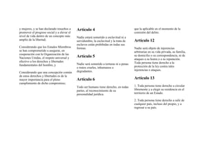 y mujeres, y se han declarado resueltos a
promover el progreso social y a elevar el
nivel de vida dentro de un concepto más
amplio de la libertad;
Considerando que los Estados Miembros
se han comprometido a asegurar, en
cooperación con la Organización de las
Naciones Unidas, el respeto universal y
efectivo a los derechos y libertades
fundamentales del hombre, y
Considerando que una concepción común
de estos derechos y libertades es de la
mayor importancia para el pleno
cumplimiento de dicho compromiso;
Artículo 4
Nadie estará sometido a esclavitud ni a
servidumbre, la esclavitud y la trata de
esclavos están prohibidas en todas sus
formas.
Artículo 5
Nadie será sometido a torturas ni a penas
o tratos crueles, inhumanos o
degradantes.
Artículo 6
Todo ser humano tiene derecho, en todas
partes, al reconocimiento de su
personalidad jurídica.
que la aplicable en el momento de la
comisión del delito.
Artículo 12
Nadie será objeto de injerencias
arbitrarias en su vida privada, su familia,
su domicilio o su correspondencia, ni de
ataques a su honra o a su reputación.
Toda persona tiene derecho a la
protección de la ley contra tales
injerencias o ataques.
Artículo 13
1. Toda persona tiene derecho a circular
libremente y a elegir su residencia en el
territorio de un Estado.
2. Toda persona tiene derecho a salir de
cualquier país, incluso del propio, y a
regresar a su país.
 