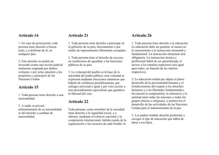 Artículo 14
1. En caso de persecución, toda
persona tiene derecho a buscar
asilo, y a disfrutar de él, en
cualquier país.
2. Este derecho no podrá ser
invocado contra una acción judicial
realmente originada por delitos
comunes o por actos opuestos a los
propósitos y principios de las
Naciones Unidas.
Artículo 15
1. Toda persona tiene derecho a una
nacionalidad.
2. A nadie se privará
arbitrariamente de su nacionalidad
ni del derecho a cambiar de
nacionalidad.
Artículo 21
1. Toda persona tiene derecho a participar en
el gobierno de su país, directamente o por
medio de representantes libremente escogidos.
2. Toda persona tiene el derecho de accceso,
en condiciones de igualdad, a las funciones
públicas de su país.
3. La voluntad del pueblo es la base de la
autoridad del poder público; esta voluntad se
expresará mediante elecciones auténticas que
habrán de celebrarse periódicamente, por
sufragio universal e igual y por voto secreto u
otro procedimiento equivalente que garantice
la libertad del voto.
Artículo 22
Toda persona, como miembro de la sociedad,
tiene derecho a la seguridad social, y a
obtener, mediante el esfuerzo nacional y la
cooperación internacional, habida cuenta de la
organización y los recursos de cada Estado, la
Artículo 26
1. Toda persona tiene derecho a la educación.
La educación debe ser gratuita, al menos en
lo concerniente a la instrucción elemental y
fundamental. La instrucción elemental será
obligatoria. La instrucción técnica y
profesional habrá de ser generalizada; el
acceso a los estudios superiores será igual
para todos, en función de los méritos
respectivos.
2. La educación tendrá por objeto el pleno
desarrollo de la personalidad humana y el
fortalecimiento del respeto a los derechos
humanos y a las libertades fundamentales;
favorecerá la comprensión, la tolerancia y la
amistad entre todas las naciones y todos los
grupos étnicos o religiosos, y promoverá el
desarrollo de las actividades de las Naciones
Unidas para el mantenimiento de la paz.
3. Los padres tendrán derecho preferente a
escoger el tipo de educación que habrá de
darse a sus hijos.
 