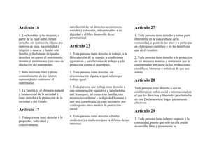 Artículo 16
1. Los hombres y las mujeres, a
partir de la edad núbil, tienen
derecho, sin restricción alguna por
motivos de raza, nacionalidad o
religión, a casarse y fundar una
familia, y disfrutarán de iguales
derechos en cuanto al matrimonio,
durante el matrimonio y en caso de
disolución del matrimonio.
2. Sólo mediante libre y pleno
consentimiento de los futuros
esposos podrá contraerse el
matrimonio.
3. La familia es el elemento natural
y fundamental de la sociedad y
tiene derecho a la protección de la
sociedad y del Estado.
Artículo 17
1. Toda persona tiene derecho a la
propiedad, individual y
colectivamente.
satisfacción de los derechos económicos,
sociales y culturales, indispensables a su
dignidad y al libre desarrollo de su
personalidad.
Artículo 23
1. Toda persona tiene derecho al trabajo, a la
libre elección de su trabajo, a condiciones
equitativas y satisfactorias de trabajo y a la
protección contra el desempleo.
2. Toda persona tiene derecho, sin
discriminación alguna, a igual salario por
trabajo igual.
3. Toda persona que trabaja tiene derecho a
una remuneración equitativa y satisfactoria,
que le asegure, así como a su familia, una
existencia conforme a la dignidad humana y
que será completada, en caso necesario, por
cualesquiera otros medios de protección
social.
4. Toda persona tiene derecho a fundar
sindicatos y a sindicarse para la defensa de sus
intereses.
Artículo 27
1. Toda persona tiene derecho a tomar parte
libremente en la vida cultural de la
comunidad, a gozar de las artes y a participar
en el progreso científico y en los beneficios
que de él resulten.
2. Toda persona tiene derecho a la protección
de los intereses morales y materiales que le
correspondan por razón de las producciones
científicas, literarias o artísticas de que sea
autora.
Artículo 28
Toda persona tiene derecho a que se
establezca un orden social e internacional en
el que los derechos y libertades proclamados
en esta Declaración se hagan plenamente
efectivos.
Artículo 29
1. Toda persona tiene deberes respecto a la
comunidad, puesto que sólo en ella puede
desarrollar libre y plenamente su
 