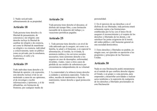 2. Nadie será privado
arbitrariamente de su propiedad.
Artículo 18
Toda persona tiene derecho a la
libertad de pensamiento, de
conciencia y de religión; este
derecho incluye la libertad de
cambiar de religión o de creencia,
así como la libertad de manifestar
su religión o su creencia, individual
y colectivamente, tanto en público
como en privado, por la enseñanza,
la práctica, el culto y la
observancia.
Artículo 19
Todo individuo tiene derecho a la
libertad de opinión y de expresión;
este derecho incluye el de no ser
molestado a causa de sus opiniones,
el de investigar y recibir
informaciones y opiniones, y el de
difundirlas, sin limitación de
fronteras, por cualquier medio de
Artículo 24
Toda persona tiene derecho al descanso, al
disfrute del tiempo libre, a una limitación
razonable de la duración del trabajo y a
vacaciones periódicas pagadas.
Artículo 25
1. Toda persona tiene derecho a un nivel de
vida adecuado que le asegure, así como a su
familia, la salud y el bienestar, y en especial la
alimentación, el vestido, la vivienda, la
asistencia médica y los servicios sociales
necesarios; tiene asimismo derecho a los
seguros en caso de desempleo, enfermedad,
invalidez, viudez, vejez u otros casos de
pérdida de sus medios de subsistencia por
circunstancias independientes de su voluntad.
2. La maternidad y la infancia tienen derecho
a cuidados y asistencia especiales. Todos los
niños, nacidos de matrimonio o fuera de
matrimonio, tienen derecho a igual protección
social.
personalidad.
2. En el ejercicio de sus derechos y en el
disfrute de sus libertades, toda persona estará
solamente sujeta a las limitaciones
establecidas por la ley con el único fin de
asegurar el reconocimiento y el respeto de los
derechos y libertades de los demás, y de
satisfacer las justas exigencias de la moral,
del orden público y del bienestar general en
una sociedad democrática.
3. Estos derechos y libertades no podrán, en
ningún caso, ser ejercidos en oposición a los
propósitos y principios de las Naciones
Unidas.
Artículo 30
Nada en esta Declaración podrá interpretarse
en el sentido de que confiere derecho alguno
al Estado, a un grupo o a una persona, para
emprender y desarrollar actividades o realizar
actos tendientes a la supresión de cualquiera
de los derechos y libertades proclamados en
esta Declaración
 