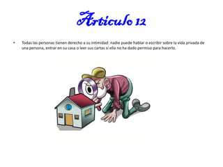 Articulo 12
•

Todas las personas tienen derecho a su intimidad: nadie puede hablar o escribir sobre la vida privada de
una persona, entrar en su casa o leer sus cartas si ella no ha dado permiso para hacerlo.

 