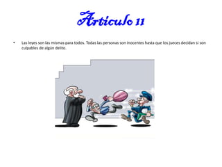 Articulo 11
•

Las leyes son las mismas para todos. Todas las personas son inocentes hasta que los jueces decidan si son
culpables de algún delito.

 