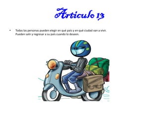 Articulo 13
•

Todas las personas pueden elegir en qué país y en qué ciudad van a vivir.
Pueden salir y regresar a su país cuando lo deseen.

 