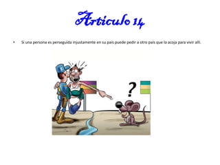 Articulo 14
•

Si una persona es perseguida injustamente en su país puede pedir a otro país que la acoja para vivir allí.

 