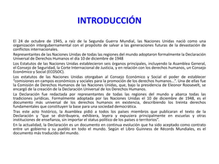 INTRODUCCIÓN
El 24 de octubre de 1945, a raíz de la Segunda Guerra Mundial, las Naciones Unidas nació como una
organización intergubernamental con el propósito de salvar a las generaciones futuras de la devastación de
conflictos internacionales.
Representantes de las Naciones Unidas de todas las regiones del mundo adoptaron formalmente la Declaración
Universal de Derechos Humanos el día 10 de diciembre de 1948
Los Estatutos de las Naciones Unidas establecieron seis órganos principales, incluyendo la Asamblea General,
el Consejo de Seguridad, la Corte Internacional de Justicia, y en relación con los derechos humanos, un Consejo
Económico y Social (ECOSOC).
Los estatutos de las Naciones Unidas otorgaban al Consejo Económico y Social el poder de establecer
“comisiones en campos económicos y sociales para la promoción de los derechos humanos…”. Una de ellas fue
la Comisión de Derechos Humanos de las Naciones Unidas, que, bajo la presidencia de Eleonor Roosevelt, se
encargó de la creación de la Declaración Universal de los Derechos Humanos.
La Declaración fue redactada por representantes de todas las regiones del mundo y abarca todas las
tradiciones jurídicas. Formalmente adoptada por las Naciones Unidas el 10 de diciembre de 1948, es el
documento más universal de los derechos humanos en existencia, describiendo los treinta derechos
fundamentales que constituyen la base para una sociedad democrática.
Tras este acto histórico, la Asamblea pidió a todos los países miembros que publicaran el texto de la
Declaración y “que se distribuyera, exhibiera, leyera y expusiera principalmente en escuelas y otras
instituciones de enseñanza, sin importar el status político de los países o territorios”.
En la actualidad, la Declaración es un documento en continua evolución que ha sido aceptado como contrato
entre un gobierno y su pueblo en todo el mundo. Según el Libro Guinness de Récords Mundiales, es el
documento más traducido del mundo.

 