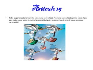 Articulo 15
•

Todas las personas tienen derecho a tener una nacionalidad. Tener una nacionalidad significa ser de algún
país. Nadie puede quitar sin motivo la nacionalidad a otra persona ni puede impedirle que cambie de
nacionalidad.

 