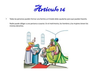 Articulo 16
•

Todas las personas pueden formar una familia y el Estado debe ayudarlas para que puedan hacerlo.

Nadie puede obligar a una persona a casarse. En el matrimonio, los hombres y las mujeres tienen los
mismos derechos.

 