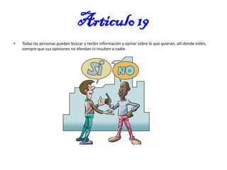 Articulo 19
•

Todas las personas pueden buscar y recibir información y opinar sobre lo que quieran, allí donde estén,
siempre que sus opiniones no ofendan ni insulten a nadie.

 