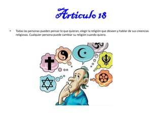 Articulo 18
•

Todas las personas pueden pensar lo que quieran, elegir la religión que deseen y hablar de sus creencias
religiosas. Cualquier persona puede cambiar su religión cuando quiera.

 