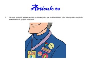 Articulo 20
•

Todas las personas pueden reunirse y también participar en asociaciones, pero nadie puede obligarlas a
pertenecer a un grupo o asociación.

 