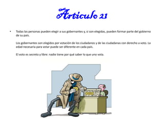 Articulo 21
•

Todas las personas pueden elegir a sus gobernantes y, si son elegidas, pueden formar parte del gobierno
de su país.
Los gobernantes son elegidos por votación de los ciudadanos y de las ciudadanas con derecho a voto. La
edad necesaria para votar puede ser diferente en cada país.
El voto es secreto y libre: nadie tiene por qué saber lo que uno vota.

 