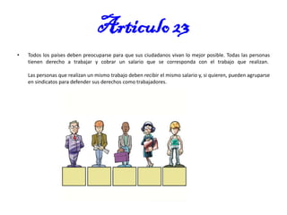 Articulo 23
•

Todos los países deben preocuparse para que sus ciudadanos vivan lo mejor posible. Todas las personas
tienen derecho a trabajar y cobrar un salario que se corresponda con el trabajo que realizan.
Las personas que realizan un mismo trabajo deben recibir el mismo salario y, si quieren, pueden agruparse
en sindicatos para defender sus derechos como trabajadores.

 