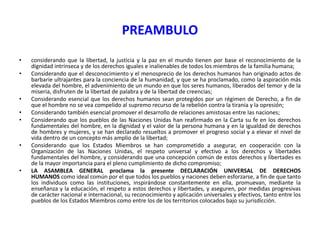PREAMBULO
•
•

•
•
•

•

•

considerando que la libertad, la justicia y la paz en el mundo tienen por base el reconocimiento de la
dignidad intrínseca y de los derechos iguales e inalienables de todos los miembros de la familia humana;
Considerando que el desconocimiento y el menosprecio de los derechos humanos han originado actos de
barbarie ultrajantes para la conciencia de la humanidad, y que se ha proclamado, como la aspiración más
elevada del hombre, el advenimiento de un mundo en que los seres humanos, liberados del temor y de la
miseria, disfruten de la libertad de palabra y de la libertad de creencias;
Considerando esencial que los derechos humanos sean protegidos por un régimen de Derecho, a fin de
que el hombre no se vea compelido al supremo recurso de la rebelión contra la tiranía y la opresión;
Considerando también esencial promover el desarrollo de relaciones amistosas entre las naciones;
Considerando que los pueblos de las Naciones Unidas han reafirmado en la Carta su fe en los derechos
fundamentales del hombre, en la dignidad y el valor de la persona humana y en la igualdad de derechos
de hombres y mujeres, y se han declarado resueltos a promover el progreso social y a elevar el nivel de
vida dentro de un concepto más amplio de la libertad;
Considerando que los Estados Miembros se han comprometido a asegurar, en cooperación con la
Organización de las Naciones Unidas, el respeto universal y efectivo a los derechos y libertades
fundamentales del hombre, y considerando que una concepción común de estos derechos y libertades es
de la mayor importancia para el pleno cumplimiento de dicho compromiso;
LA ASAMBLEA GENERAL proclama la presente DECLARACIÓN UNIVERSAL DE DERECHOS
HUMANOS como ideal común por el que todos los pueblos y naciones deben esforzarse, a fin de que tanto
los individuos como las instituciones, inspirándose constantemente en ella, promuevan, mediante la
enseñanza y la educación, el respeto a estos derechos y libertades, y aseguren, por medidas progresivas
de carácter nacional e internacional, su reconocimiento y aplicación universales y efectivos, tanto entre los
pueblos de los Estados Miembros como entre los de los territorios colocados bajo su jurisdicción.

 