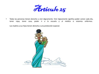 Articulo 25
•

Todas las personas tienen derecho a vivir dignamente. Vivir dignamente significa poder comer cada día,
tener ropa, tener casa, poder ir a la escuela y al médico si estamos enfermos.
Las madres y sus hijos tienen derecho a una protección especial.

 