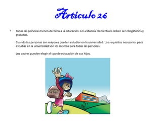 Articulo 26
•

Todas las personas tienen derecho a la educación. Los estudios elementales deben ser obligatorios y
gratuitos.
Cuando las personas son mayores pueden estudiar en la universidad. Los requisitos necesarios para
estudiar en la universidad son los mismos para todas las personas.
Los padres pueden elegir el tipo de educación de sus hijos.

 