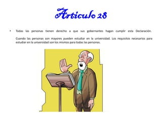 Articulo 28
•

Todas las personas tienen derecho a que sus gobernantes hagan cumplir esta Declaración.

Cuando las personas son mayores pueden estudiar en la universidad. Los requisitos necesarios para
estudiar en la universidad son los mismos para todas las personas.

 