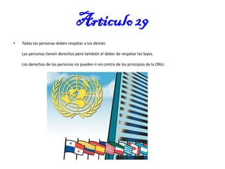 Articulo 29
•

Todas las personas deben respetar a los demás.

Las personas tienen derechos pero también el deber de respetar las leyes.
Los derechos de las personas no pueden ir en contra de los principios de la ONU.

 