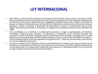 LEY INTERNACIONAL
•

•

•

Para 1948, la nueva Comisión de Derechos Humanos de las Naciones Unidas atrajo la atención mundial.
Bajo la presidencia dinámica de Eleonor Roosevelt (viuda del presidente Franklin Roosevelt, defensora de
los derechos humanos por derecho propio y delegada de Estados Unidos ante la ONU), la Comisión se
dispuso a redactar el documento que se convirtió en la Declaración Universal de los Derechos Humanos.
Roosevelt, a quien se atribuyó la inspiración del documento, se refirió a la Declaración como la Carta
Magna internacional para toda la humanidad. La adoptaron las Naciones Unidas el 10 de diciembre de
1948.
En su preámbulo y en el Artículo 1, la Declaración proclama, sin lugar a equivocaciones, los derechos
inherentes a todos los seres humanos: “La ignorancia y el desprecio de los derechos humanos han
resultado en actos de barbarie ultrajantes para la conciencia de la humanidad, y la llegada de un mundo
donde los seres humanos gocen de libertad de expresión y creencia y sean libres del miedo y la miseria; y
se ha proclamado como la más alta aspiración de la gente común... Todos los seres humanos nacen libres y
con la misma dignidad y derechos”.
Los países miembros de las Naciones Unidas se comprometieron a trabajar juntos para promover los 30
Artículos de los derechos humanos que, por primera vez en la historia, se habían reunido y codificado en
un solo documento. En consecuencia, muchos de estos derechos, en diferentes formas, son hoy parte de
las leyes constitucionales de las naciones democráticas.

 