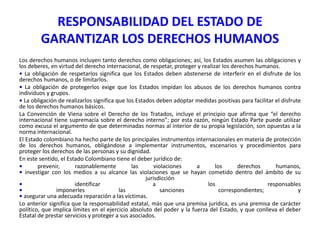 RESPONSABILIDAD DEL ESTADO DE
GARANTIZAR LOS DERECHOS HUMANOS
Los derechos humanos incluyen tanto derechos como obligaciones; así, los Estados asumen las obligaciones y
los deberes, en virtud del derecho internacional, de respetar, proteger y realizar los derechos humanos.
• La obligación de respetarlos significa que los Estados deben abstenerse de interferir en el disfrute de los
derechos humanos, o de limitarlos.
• La obligación de protegerlos exige que los Estados impidan los abusos de los derechos humanos contra
individuos y grupos.
• La obligación de realizarlos significa que los Estados deben adoptar medidas positivas para facilitar el disfrute
de los derechos humanos básicos.
La Convención de Viena sobre el Derecho de los Tratados, incluye el principio que afirma que “el derecho
internacional tiene supremacía sobre el derecho interno”; por esta razón, ningún Estado Parte puede utilizar
como excusa el argumento de que determinadas normas al interior de su propia legislación, son opuestas a la
norma internacional.
El Estado colombiano ha hecho parte de los principales instrumentos internacionales en materia de protección
de los derechos humanos, obligándose a implementar instrumentos, escenarios y procedimientos para
proteger los derechos de las personas y su dignidad.
En este sentido, el Estado Colombiano tiene el deber jurídico de:
•
prevenir,
razonablemente
las
violaciones
a
los
derechos
humanos,
• investigar con los medios a su alcance las violaciones que se hayan cometido dentro del ámbito de su
jurisdicción
•
identificar
a
los
responsables
•
imponerles
las
sanciones
correspondientes;
y
• asegurar una adecuada reparación a las víctimas.
Lo anterior significa que la responsabilidad estatal, más que una premisa jurídica, es una premisa de carácter
político, que implica límites en el ejercicio absoluto del poder y la fuerza del Estado, y que conlleva el deber
Estatal de prestar servicios y proteger a sus asociados.

 