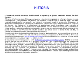 HISTORIA
La DUDH: La primera declaración mundial sobre la dignidad y la igualdad inherentes a todos los seres
humanos
A lo largo de la historia, los conflictos, ya sean guerras o levantamientos populares, se han producido a menudo
como reacción a un tratamiento inhumano y a la injusticia. La Declaración de derechos inglesa de 1689,
redactada después de las guerras civiles que estallaron en este país, surgió de la aspiración del pueblo a la
democracia. Exactamente un siglo después, la Revolución Francesa dio lugar a la Declaración de los Derechos
del Hombre y del Ciudadano y su proclamación de igualdad para todos. Sin embargo, muy a menudo, se
considera que el Cilindro de Ciro, redactado en el año 539 a.C. por Ciro El Grande del Imperio Aqueménide de
Persia (antiguo Irán) tras la conquista de Babilonia, fue el primer documento sobre derechos humanos. En
cuanto al Pacto de los Virtuosos (Hilf-al-fudul) acordado por tribus árabes en torno al año 590 d.C., es
considerado una de las primeras alianzas de derechos humanos.
Después de la Segunda Guerra Mundial y la creación de las Naciones Unidas, la comunidad internacional se
comprometió a no permitir nunca más atrocidades como las sucedidas en ese conflicto. Los líderes del mundo
decidieron complementar la Carta de las Naciones Unidas con una hoja de ruta para garantizar los derechos de
todas las personas en cualquier lugar y en todo momento.
El documento que más tarde pasaría a ser la Declaración Universal de Derechos Humanos (DUDH), se examinó
en el primer período de sesiones de la Asamblea General, en 1946. La Asamblea revisó ese proyecto de
declaración sobre los derechos humanos y las libertades fundamentales y lo transmitió al Consejo Económico y
Social para que lo "sometiera al análisis de la Comisión de Derechos Humanos y que ésta pudiera preparar una
carta internacional de derechos humanos". La Comisión, en su primer período de sesiones, celebrado a
principios de 1947, autorizó a sus miembros a formular lo que denominó "un anteproyecto de Carta
Internacional de Derechos Humanos". Posteriormente, esta labor fue asumida oficialmente por un Comité de
Redacción integrado por miembros de la Comisión procedentes de ocho Estados, que fueron elegidos teniendo
debidamente en cuenta la distribución geográfica.

 