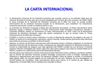 LA CARTA INTERNACIONAL
•

•

•
•

•

La declaración Universal de los Derechos Humanos por acuerdo común es un estándar ideal para las
naciones de todo el mundo, pero que no está respaldada por la fuerza de la ley. Así pues, de 1948 a 1966,
la tarea principal de la Comisión de Derechos Humanos de la ONU fue crear un cuerpo jurídico
internacional de los derechos humanos basado en la Declaración, para establecer los mecanismos
necesarios para hacer cumplir su implementación y uso.
La Comisión de Derechos Humanos produjo dos documentos principales: el Pacto Internacional sobre
Derechos Civiles y Políticos (PIDCP) y el Pacto Internacional sobre Derechos Económicos, Sociales y
Culturales (PIDESC). Ambos se convirtieron en leyes internacionales en 1976. Junto con la Declaración
Universal de Derechos Humanos, estos dos pactos componen lo que se conoce como la “Carta
Internacional de los Derechos Humanos”.
El PIDCP se centra en temas como el derecho a la vida, la libertad de expresión, de religión y de voto. El
PIDESC se centra en la alimentación, educación, salud y vivienda. Ambos pactos proclaman estos derechos
para todas las personas y prohíben la discriminación.
Además, el artículo 26 del Pacto Internacional sobre Derechos Civiles y Políticos estableció un Comité de
Derechos Humanos de las Naciones Unidas. Compuesto por dieciocho expertos en derechos humanos, el
Comité es responsable de asegurar que cada signatario del PIDESC cumpla con sus términos. El Comité
examina informes entregados por países cada cinco años (para asegurar que están en conformidad con el
PIDCP), y publica sus conclusiones acerca del desempeño del país.
Muchos países que ratificaron el Pacto Internacional sobre Derechos Civiles y Políticos, acordaron también
que el Comité de Derechos Humanos pudiera investigar acusaciones contra el Estado, realizadas por
individuos y organizaciones que vieron sus derechos violados. Antes de apelar al comité, el reclamante
debe agotar todos los recursos legales en los tribunales de ese país. Después de una investigación, el
Comité publica los resultados. Estas conclusiones tienen gran fuerza. Si el comité da por válidas las
alegaciones, el Estado debe tomar medidas para remediar el abuso.

 