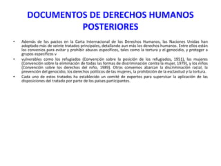 DOCUMENTOS DE DERECHOS HUMANOS
POSTERIORES
•

•

•

Además de los pactos en la Carta Internacional de los Derechos Humanos, las Naciones Unidas han
adoptado más de veinte tratados principales, detallando aun más los derechos humanos. Entre ellos están
los convenios para evitar y prohibir abusos específicos, tales como la tortura y el genocidio, y proteger a
grupos específicos v
vulnerables como los refugiados (Convención sobre la posición de los refugiados, 1951), las mujeres
(Convención sobre la eliminación de todas las formas de discriminación contra la mujer, 1979), y los niños
(Convención sobre los derechos del niño, 1989). Otros convenios abarcan la discriminación racial, la
prevención del genocidio, los derechos políticos de las mujeres, la prohibición de la esclavitud y la tortura.
Cada uno de estos tratados ha establecido un comité de expertos para supervisar la aplicación de las
disposiciones del tratado por parte de los países participantes.

 