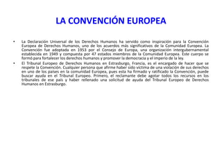LA CONVENCIÓN EUROPEA
•

•

La Declaración Universal de los Derechos Humanos ha servido como inspiración para la Convención
Europea de Derechos Humanos, uno de los acuerdos más significativos de la Comunidad Europea. La
Convención fue adoptada en 1953 por el Consejo de Europa, una organización intergubernamental
establecida en 1949 y compuesta por 47 estados miembros de la Comunidad Europea. Este cuerpo se
formó para fortalecer los derechos humanos y promover la democracia y el imperio de la ley.
El Tribunal Europeo de Derechos Humanos en Estrasburgo, Francia, es el encargado de hacer que se
respete la Convención. Cualquier persona que afirme haber sido víctima de una violación de sus derechos
en uno de los países en la comunidad Europea, pues esta ha firmado y ratificado la Convención, puede
buscar ayuda en el Tribunal Europeo. Primero, el reclamante debe agotar todos los recursos en los
tribunales de ese país y haber rellenado una solicitud de ayuda del Tribunal Europeo de Derechos
Humanos en Estrasburgo.

 