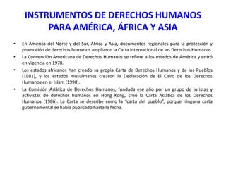 INSTRUMENTOS DE DERECHOS HUMANOS
PARA AMÉRICA, ÁFRICA Y ASIA
•
•
•

•

En América del Norte y del Sur, África y Asia, documentos regionales para la protección y
promoción de derechos humanos ampliaron la Carta Internacional de los Derechos Humanos.
La Convención Americana de Derechos Humanos se refiere a los estados de América y entró
en vigencia en 1978.
Los estados africanos han creado su propia Carta de Derechos Humanos y de los Pueblos
(1981), y los estados musulmanes crearon la Declaración de El Cairo de los Derechos
Humanos en el Islam (1990).
La Comisión Asiática de Derechos Humanos, fundada ese año por un grupo de juristas y
activistas de derechos humanos en Hong Kong, creó la Carta Asiática de los Derechos
Humanos (1986). La Carta se describe como la “carta del pueblo”, porque ninguna carta
gubernamental se había publicado hasta la fecha.

 