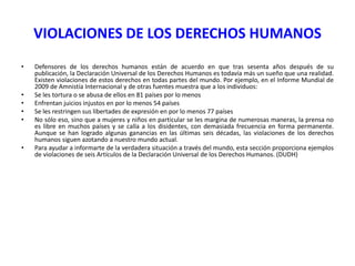 VIOLACIONES DE LOS DERECHOS HUMANOS
•

•
•
•
•

•

Defensores de los derechos humanos están de acuerdo en que tras sesenta años después de su
publicación, la Declaración Universal de los Derechos Humanos es todavía más un sueño que una realidad.
Existen violaciones de estos derechos en todas partes del mundo. Por ejemplo, en el Informe Mundial de
2009 de Amnistía Internacional y de otras fuentes muestra que a los individuos:
Se les tortura o se abusa de ellos en 81 países por lo menos
Enfrentan juicios injustos en por lo menos 54 países
Se les restringen sus libertades de expresión en por lo menos 77 países
No sólo eso, sino que a mujeres y niños en particular se les margina de numerosas maneras, la prensa no
es libre en muchos países y se calla a los disidentes, con demasiada frecuencia en forma permanente.
Aunque se han logrado algunas ganancias en las últimas seis décadas, las violaciones de los derechos
humanos siguen azotando a nuestro mundo actual.
Para ayudar a informarte de la verdadera situación a través del mundo, esta sección proporciona ejemplos
de violaciones de seis Artículos de la Declaración Universal de los Derechos Humanos. (DUDH)

 