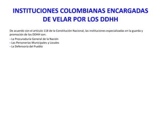 INSTITUCIONES COLOMBIANAS ENCARGADAS
DE VELAR POR LOS DDHH
De acuerdo con el artículo 118 de la Constitución Nacional, las instituciones especializadas en la guarda y
promoción de los DDHH son:
- La Procuraduría General de la Nación
- Las Personerías Municipales y Locales
- La Defensoría del Pueblo

 