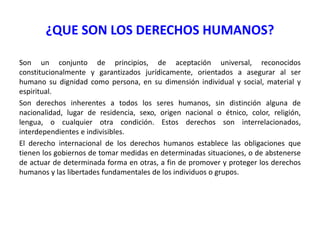 ¿QUE SON LOS DERECHOS HUMANOS?
Son un conjunto de principios, de aceptación universal, reconocidos
constitucionalmente y garantizados jurídicamente, orientados a asegurar al ser
humano su dignidad como persona, en su dimensión individual y social, material y
espiritual.
Son derechos inherentes a todos los seres humanos, sin distinción alguna de
nacionalidad, lugar de residencia, sexo, origen nacional o étnico, color, religión,
lengua, o cualquier otra condición. Estos derechos son interrelacionados,
interdependientes e indivisibles.
El derecho internacional de los derechos humanos establece las obligaciones que
tienen los gobiernos de tomar medidas en determinadas situaciones, o de abstenerse
de actuar de determinada forma en otras, a fin de promover y proteger los derechos
humanos y las libertades fundamentales de los individuos o grupos.

 