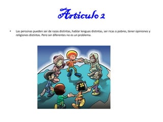 Articulo 2
•

Las personas pueden ser de razas distintas, hablar lenguas distintas, ser ricas o pobres, tener opiniones y
religiones distintas. Pero ser diferentes no es un problema.

 