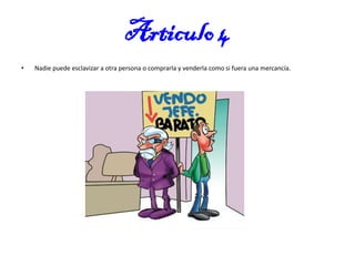 Articulo 4
•

Nadie puede esclavizar a otra persona o comprarla y venderla como si fuera una mercancía.

 