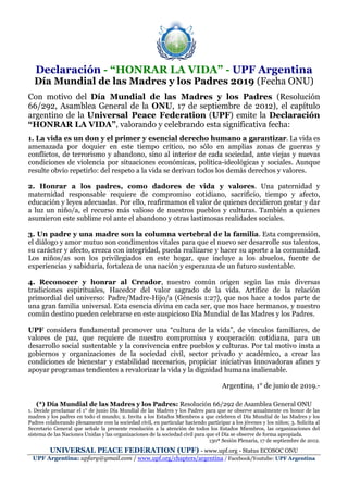 Declaración - “HONRAR LA VIDA” - UPF Argentina
Día Mundial de las Madres y los Padres 2019 (Fecha ONU)
Con motivo del Día Mundial de las Madres y los Padres (Resolución
66/292, Asamblea General de la ONU, 17 de septiembre de 2012), el capítulo
argentino de la Universal Peace Federation (UPF) emite la Declaración
“HONRAR LA VIDA”, valorando y celebrando esta significativa fecha:
1. La vida es un don y el primer y esencial derecho humano a garantizar. La vida es
amenazada por doquier en este tiempo crítico, no sólo en amplias zonas de guerras y
conflictos, de terrorismo y abandono, sino al interior de cada sociedad, ante viejas y nuevas
condiciones de violencia por situaciones económicas, política-ideológicas y sociales. Aunque
resulte obvio repetirlo: del respeto a la vida se derivan todos los demás derechos y valores.
2. Honrar a los padres, como dadores de vida y valores. Una paternidad y
maternidad responsable requiere de compromiso cotidiano, sacrificio, tiempo y afecto,
educación y leyes adecuadas. Por ello, reafirmamos el valor de quienes decidieron gestar y dar
a luz un niño/a, el recurso más valioso de nuestros pueblos y culturas. También a quienes
asumieron este sublime rol ante el abandono y otras lastimosas realidades sociales.
3. Un padre y una madre son la columna vertebral de la familia. Esta comprensión,
el diálogo y amor mutuo son condimentos vitales para que el nuevo ser desarrolle sus talentos,
su carácter y afecto, crezca con integridad, pueda realizarse y hacer su aporte a la comunidad.
Los niños/as son los privilegiados en este hogar, que incluye a los abuelos, fuente de
experiencias y sabiduría, fortaleza de una nación y esperanza de un futuro sustentable.
4. Reconocer y honrar al Creador, nuestro común origen según las más diversas
tradiciones espirituales, Hacedor del valor sagrado de la vida. Artífice de la relación
primordial del universo: Padre/Madre-Hijo/a (Génesis 1:27), que nos hace a todos parte de
una gran familia universal. Esta esencia divina en cada ser, que nos hace hermanos, y nuestro
común destino pueden celebrarse en este auspicioso Día Mundial de las Madres y los Padres.
UPF considera fundamental promover una “cultura de la vida”, de vínculos familiares, de
valores de paz, que requiere de nuestro compromiso y cooperación cotidiana, para un
desarrollo social sustentable y la convivencia entre pueblos y culturas. Por tal motivo insta a
gobiernos y organizaciones de la sociedad civil, sector privado y académico, a crear las
condiciones de bienestar y estabilidad necesarios, propiciar iniciativas innovadoras afines y
apoyar programas tendientes a revalorizar la vida y la dignidad humana inalienable.
Argentina, 1° de junio de 2019.-
(*) Día Mundial de las Madres y los Padres: Resolución 66/292 de Asamblea General ONU
1. Decide proclamar el 1° de junio Día Mundial de las Madres y los Padres para que se observe anualmente en honor de las
madres y los padres en todo el mundo; 2. Invita a los Estados Miembros a que celebren el Día Mundial de las Madres y los
Padres colaborando plenamente con la sociedad civil, en particular haciendo participar a los jóvenes y los niños; 3. Solicita al
Secretario General que señale la presente resolución a la atención de todos los Estados Miembros, las organizaciones del
sistema de las Naciones Unidas y las organizaciones de la sociedad civil para que el Día se observe de forma apropiada.
130ª Sesión Plenaria, 17 de septiembre de 2012.
UNIVERSAL PEACE FEDERATION (UPF) - www.upf.org - Status ECOSOC ONU
UPF Argentina: upfarg@gmail.com / www.upf.org/chapters/argentina / Facebook/Youtube: UPF Argentina
 
