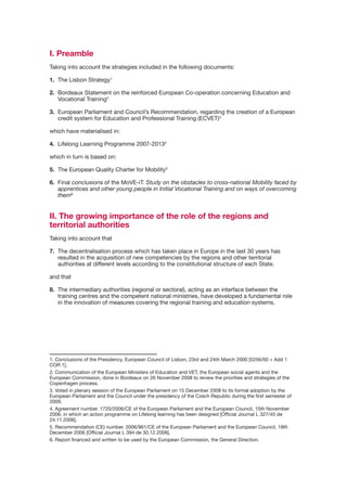 I. Preamble
Taking into account the strategies included in the following documents:

1. The Lisbon Strategy1

2.	 Bordeaux	Statement	on	the	reinforced	European	Co-operation	concerning	Education	and	
    Vocational Training2

3. European Parliament and Council’s Recommendation, regarding the creation of a European
   credit system for Education and Professional Training (ECVET)3

which	have	materialised	in:

4.	 Lifelong	Learning	Programme	2007-20134

which in turn is based on:

5. The European Quality Charter for Mobility5

6.	 Final	conclusions	of	the	MoVE-iT:	Study on the obstacles to cross-national Mobility faced by
    apprentices and other young people in Initial Vocational Training and on ways of overcoming
    them6


II. The growing importance of the role of the regions and
territorial authorities
Taking into account that

7. The decentralisation process which has taken place in Europe in the last 30 years has
   resulted in the acquisition of new competencies by the regions and other territorial
   authorities	at	different	levels	according	to	the	constitutional	structure	of	each	State.

and that

8. The intermediary authorities (regional or sectoral), acting as an interface between the
   training	centres	and	the	competent	national	ministries,	have	developed	a	fundamental	role	
   in	the	innovation	of	measures	covering	the	regional	training	and	education	systems.




1. Conclusions of the Presidency, European Council of Lisbon, 23rd and 24th March 2000 [5256/00 + Add 1
COR 1].
2. Communication of the European Ministers of Education and VET, the European social agents and the
European	Commission,	done	in	Bordeaux	on	26	November	2008	to	review	the	priorities	and	strategies	of	the	
Copenhagen process.
3.	Voted	in	plenary	session	of	the	European	Parliament	on	15	December	2008	to	its	formal	adoption	by	the	
European Parliament and the Council under the presidency of the Czech Republic during the first semester of
2009.
4.	Agreement	number.	1720/2006/CE	of	the	European	Parliament	and	the	European	Council,	15th	November	
2006, in which an action programme on Lifelong learning has been designed [Official Journal L 327/45 de
24.11.2006].
5.	Recommendation	(CE)	number.	2006/961/CE	of	the	European	Parliament	and	the	European	Council,	18th	
December 2006 [Official Journal L 394 de 30.12.2006].
6. Report financed and written to be used by the European Commission, the General Direction.
 