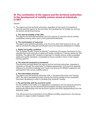 III. The contribution of the regions and the territorial authorities
to the development of mobility actions aimed at individuals
in IVET
Declare

1.	 The	regions	and	the	territorial	authorities,	regardless	of	their	level	of	competence,	
    become	essential	agents	for	the	promotion	and	development	of	mobility,	by	carrying	
    out actions aimed at promoting:

    a. The internal visibility of the offer
    The	regions	and	territorial	authorities	have	the	capacity	to	promote	training	mobility	
    possibilities	existing	within	reach	of	the	potential	beneficiaries.

    b. The maximisation of resources
    The regions and territorial authorities, in so far as it is within their powers to do so, will
    seek to promote the adequate and efficient use of the resources addressed to mobility.

    c. Safety and quality conditions
    The “European Quality Charter for Mobility” constitutes a European framework for the
    establishment and continuity of safety and quality conditions in training centres for IVET
    students. This allows IVET students to take part in mobility actions under acceptable
    safety and quality standards, comparable to those currently in force in their original
    training systems.

    d. The external transparency framework
    The	proximity	principle	allows	the	regions	and	the	territorial	authorities,	organised	in	
    networks or through the subscription to bilateral agreements, to become an essential
    reference to promote knowledge and mutual trust among the different organisers and
    participants	in	the	various	mobility	actions.

    e. The intermediary function
    The regions and the territorial authorities fulfil, in Vocational Education and Training
    (VET),	the	same	interrelating	function	among	the	training	centres	as	the	universities	
    have	been	developing	in	order	to	facilitate	their	students’	mobility.

    f. The partnership with the economic world
    For the mobility to be fruitful, it is organized in cooperation with the sectoral economic
    actors;	the	regions	and	the	territorial	administrations	develop	and	promote	the	
    appropriate	partnerships	with	the	economic	sectors	and	other	representatives	from	the	
    economic world.

	   This	will	promote	the	incorporation	of	the	different	mobility	experiences	in	the	training	
    process of a larger number of people in IVET.
 