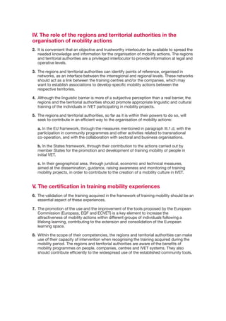 IV. The role of the regions and territorial authorities in the
organisation of mobility actions
2.	 It	is	convenient	that	an	objective	and	trustworthy	interlocutor	be	available	to	spread	the	
    needed knowledge and information for the organisation of mobility actions. The regions
    and	territorial	authorities	are	a	privileged	interlocutor	to	provide	information	at	legal	and	
    operative	levels.

3. The regions and territorial authorities can identify points of reference, organised in
   networks,	as	an	interface	between	the	interregional	and	regional	levels.	These	networks	
   should act as a link between the training centres and/or the companies, which may
   want	to	establish	associations	to	develop	specific	mobility	actions	between	the	
   respective	territories.

4.	 Although	the	linguistic	barrier	is	more	of	a	subjective	perception	than	a	real	barrier,	the	
    regions and the territorial authorities should promote appropriate linguistic and cultural
    training	of	the	individuals	in	IVET	participating	in	mobility	projects.	

5. The regions and territorial authorities, so far as it is within their powers to do so, will
   seek to contribute in an efficient way to the organisation of mobility actions:

   a. In the EU framework, through the measures mentioned in paragraph III.1.d, with the
   participation	in	community	programmes	and	other	activities	related	to	transnational	
   co-operation,	and	with	the	collaboration	with	sectoral	and	business	organisations.

   b. In the States framework, through their contribution to the actions carried out by
   member	States	for	the	promotion	and	development	of	training	mobility	of	people	in	
   initial VET.

   c.	In	their	geographical	area,	through	juridical,	economic	and	technical	measures,	
   aimed at the dissemination, guidance, raising awareness and monitoring of training
   mobility	projects,	in	order	to	contribute	to	the	creation	of	a	mobility	culture	in	IVET.


V. The certification in training mobility experiences
6.	 The	validation	of	the	training	acquired	in	the	framework	of	training	mobility	should	be	an	
    essential	aspect	of	these	experiences.

7.	 The	promotion	of	the	use	and	the	improvement	of	the	tools	proposed	by	the	European	
    Commission (Europass, EQF and ECVET) is a key element to increase the
    attractiveness	of	mobility	actions	within	different	groups	of	individuals	following	a	
    lifelong	learning,	contributing	to	the	extension	and	consolidation	of	the	European	
    learning space.

8. Within the scope of their competencies, the regions and territorial authorities can make
   use	of	their	capacity	of	intervention	when	recognising	the	training	acquired	during	the	
   mobility period. The regions and territorial authorities are aware of the benefits of
   mobility programmes on people, companies, centres and IVET systems. They also
   should contribute efficiently to the widespread use of the established community tools.
 