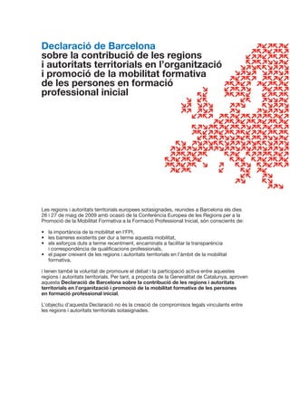 Declaració de Barcelona
sobre la contribució de les regions
i autoritats territorials en l’organització
i promoció de la mobilitat formativa
de les persones en formació
professional inicial




Les regions i autoritats territorials europees sotasignades, reunides a Barcelona els dies
26 i 27 de maig de 2009 amb ocasió de la Conferència Europea de les Regions per a la
Promoció de la Mobilitat Formativa a la Formació Professional Inicial, són conscients de:

•	 la	importància	de	la	mobilitat	en	l’FPI,
•	 les	barreres	existents	per	dur	a	terme	aquesta	mobilitat,
•	 els	esforços	duts	a	terme	recentment,	encaminats	a	facilitar	la	transparència	
   i	correspondència	de	qualificacions	professionals,
•	 el	paper	creixent	de	les	regions	i	autoritats	territorials	en	l’àmbit	de	la	mobilitat	
   formativa,

i	tenen	també	la	voluntat	de	promoure	el	debat	i	la	participació	activa	entre	aquestes	
regions i autoritats territorials. Per tant, a proposta de la Generalitat de Catalunya, aproven
aquesta	Declaració de Barcelona sobre la contribució de les regions i autoritats
territorials en l’organització i promoció de la mobilitat formativa de les persones
en formació professional inicial.

L’objectiu	d’aquesta	Declaració	no	és	la	creació	de	compromisos	legals	vinculants	entre	
les regions i autoritats territorials sotasignades.
 