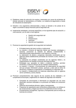 c) E
   Establecer mmetas de reeducción de muertos y lesionado por causa de accide
                                    e                   os        a         entes de
   tr
    ránsito vehicular en Ib
                          beroamérica y el Carib y un sistema de se
                                    a          be,                eguimiento a través
   de
   d indicador de dese
               res        empeño;

d) E
   Exhortar a los organis          nacionales y hacer un llamado a los paíse de la
                         smos intern                      n                es
   re
    egión a aum
              mentar el ap
                         poyo financ
                                   ciero para la seguridad vial;
                                               a

e) Im
    mplementar estrategia y accione específic
               r          as         es         cas, en los s
                                                            siguientes e
                                                                       ejes de actu
                                                                                  uación, a
   nivel nacional, y en su c
   n                       caso a nive regional:
                                     el

                            •   Gestión de la segur
                                                  ridad vial
                            •   Usuario
                            •           ructura
                                Infraestr
                            •   Vehículoos
                            •   Atención pre hospit
                                        n         talaria

f)   Promover la capacidad de gestión de la seguridad vial m
     P         a                                           mediante:

            •   E fortalecim
                El          miento del mmarco jurídic e instituc
                                                    co          cional;
            •   L creación o fomento de agenc
                La           n           o           cias líderes que impu
                                                                 s          ulsen estrategias y
                a
                acciones, promuevan la crea
                                        n          ación de alianzas multisector        riales e
                in
                 nterinstitucionales espeecializadas a nivel regional y naci ional;
            •   L elaborac
                La           ción de plaanes y prog  gramas nacionales co    oordinados por las
                a
                agencias líd deres establleciendo prioridades de inversión a corto, me   ediano y
                la
                 argo plazo;
            •   L realizaci
                La            ión de perritajes coorrdinados po las age
                                                                 or         encias líderres y la
                im
                 mplementac   ción de meddidas correcctivas deriv
                                                                vadas de ellos.
            •   E
                Estrategias que, apoy    yadas en datos y evidencia c
                                                                e           científica, p
                                                                                        permitan
                monitorear y evaluar la eficacia de las medida impleme
                m                                   e            as         entadas.
            •   L creación o impulso y funcion
                La          n,          o,          namiento de observat    torios de se eguridad
                v que pro
                vial         ovean inforrmación pre ecisa, oport tuna y clar para la toma de
                                                                            ra           t
                d
                decisiones y fortalecer la capacitac ción e invesstigación en seguridad vial;
                                                                            n           d
            •   L creación o fortaleci
                La                       imiento de instancias específicas para la v
                                                                             s          vigilancia
                v en carre
                vial         eteras y zon urbanas
                                        nas         s.

g) P
   Promover ccomportamientos más seguros d los usu
                                           de        uarios de las vialidad
                                                                          des y el
   cumplimient de las ley y reglam
   c         to         yes      mentos en m
                                           materia de s
                                                      seguridad v mediant
                                                                vial      te:

            •   C
                Campañas de comunicación e in     nformación en segurid dad vial, así como
                d
                desarrollar a
                            acciones en nfocadas a la promoc ción de háb
                                                                       bitos de connducción
                s
                segura;
            •   S
                Sistemas saancionadore eficaces, ágiles y tra
                                       es                     ansparentes
                                                                        s.
            •   P
                Programas d capacita
                            de         ación para c
                                                  conductores profesiona
                                                              s         ales, con én
                                                                                   nfasis en
                la consecuencias y rie
                 as                    esgos que tr el incum
                                                   rae       mplimiento d las norm
                                                                        de        mas.
            •   P
                Procedimien ntos homog géneos, rigu
                                                  urosos y transparentes para la em
                                                                       s          misión de
                licencias de conducir.
 