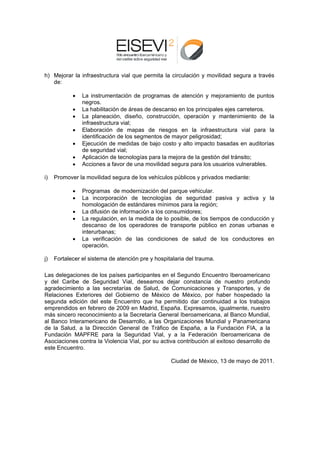 h) M
   Mejorar la in
               nfraestructu vial que permita la circulación y movilida segura a través
                          ura      e          a           n          ad
   de:
   d

            •   L instrume
                La          entación de programas de atención y mejor
                                                  s                      ramiento de puntos
                                                                                      e
                n
                negros.
            •   L habilitación de áreas de descan en los p
                La                      s         nso        principales ejes carrete eros.
            •   L planeación, diseño construcc
                La                      o,         ción, opera
                                                             ación y ma  antenimient de la
                                                                                      to
                in
                 nfraestructu vial;
                            ura
            •   E
                Elaboración de mapa de riesg
                                       as          gos en la infraestruc  ctura vial para la
                id
                 dentificación de los seg
                                        gmentos de mayor peligrosidad;
                                                  e
            •   E
                Ejecución de medidas de bajo costo y alto im mpacto bas  sadas en au  uditorías
                d seguridad vial;
                de           d
            •   A
                Aplicación d tecnologí para la m
                            de          ías        mejora de la gestión del tránsito;
            •   A
                Acciones a f favor de una movilidad segura para los usuarios vulnera
                                                  d                                   ables.

i)   Promover la movilidad segura de los vehículo públicos y privados mediante:
     P         a                                os

            •   P
                Programas de modernización del parque veh  hicular.
            •   L incorpor
                La         ración de tecnologías de segu   uridad pasiva y activ y la
                                                                               va
                h
                homologació de están
                           ón       ndares mínimos para la región;
                                                           a
            •   L difusión d informac
                La         de       ción a los co
                                                onsumidore es;
            •   L regulació en la me
                La         ón,       edida de lo posible, de los tiempo de conducción y
                                                           e          os
                d
                descanso de los operradores de transporte público en zonas urb
                                                                      n        banas e
                in
                 nterurbanas
                           s;
            •   L verificac
                La         ción de las condiciones de sa   alud de lo conducto
                                                                     os        ores en
                o
                operación.

j)   Fortalecer el sistema de atención p y hospit
     F                      e          pre      talaria del trauma.

Las delegacione de los pa
     d         es                     cipantes en el Segundo Encuentr Iberoame
                           aíses partic                                 ro        ericano
y de Caribe d Seguridad Vial, de
    el         de                      eseamos d dejar const tancia de nuestro pro ofundo
agraddecimiento a las secr retarías de Salud, de Comunica   aciones y TTransportes y de
                                                                                  s,
Relaciones Exteriores del Gobierno de México de Méxic por hab hospedado la
                                                 o          co,        ber
seguunda edición del este Encuentro que ha pe     ermitido dar continuida a los tr
                                                                         ad       rabajos
empr rendidos en febrero de 2009 en M
               n           e          Madrid, Esp paña. Expreesamos, iguualmente, n
                                                                                  nuestro
más sincero recconocimient a la Secr
                           to         retaría General Iberoamericana, a Banco Mundial,
                                                                        al
al Ba
    anco Interamericano d Desarrollo, a las Or
                          de                      rganizacion Mundial y Paname
                                                            nes          l        ericana
de la Salud, a la Direcció General de Tráfico de España, a la Fun
    a                     ón                                            ndación FIA a la
                                                                                  A,
Funddación MAP PFRE para la Seguridad Vial, y a la Fed
                          a                                 deración Ibberoamericaana de
Asoc           ontra la Violencia Vial, por su acti contribu
    ciaciones co                                  iva                   toso desarrollo de
                                                            ución al exit
este Encuentro.

                                                    Ciudad de México, 13 de mayo d 2011.
                                                            e          3         de
 