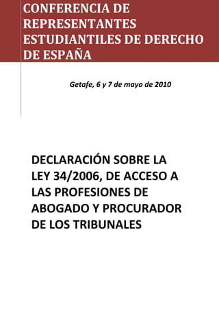 CONFERENCIA DE
REPRESENTANTES
ESTUDIANTILES DE DERECHO
DE ESPAÑA
Getafe, 6 y 7 de mayo de 2010
DECLARACIÓN SOBRE LA
LEY 34/2006, DE ACCESO A
LAS PROFESIONES DE
ABOGADO Y PROCURADOR
DE LOS TRIBUNALES
 